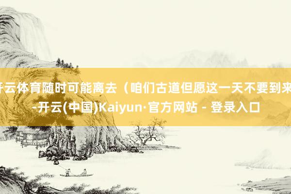 开云体育随时可能离去（咱们古道但愿这一天不要到来）-开云(中国)Kaiyun·官方网站 - 登录入口