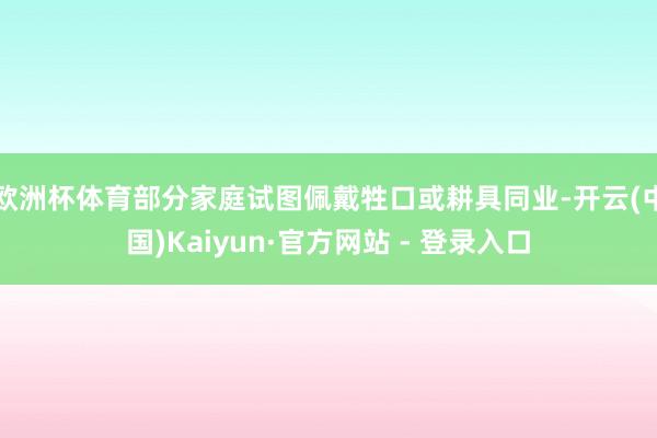 欧洲杯体育部分家庭试图佩戴牲口或耕具同业-开云(中国)Kaiyun·官方网站 - 登录入口