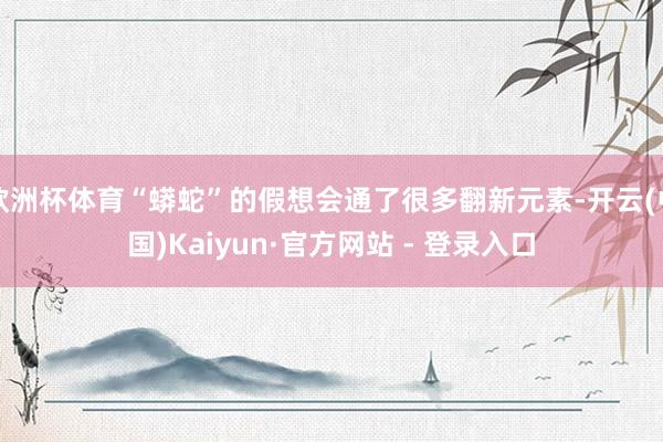 欧洲杯体育“蟒蛇”的假想会通了很多翻新元素-开云(中国)Kaiyun·官方网站 - 登录入口