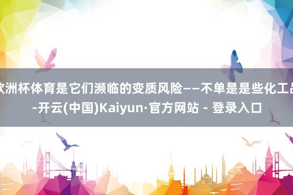 欧洲杯体育是它们濒临的变质风险——不单是是些化工品-开云(中国)Kaiyun·官方网站 - 登录入口