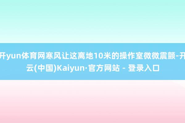 开yun体育网寒风让这离地10米的操作室微微震颤-开云(中国)Kaiyun·官方网站 - 登录入口