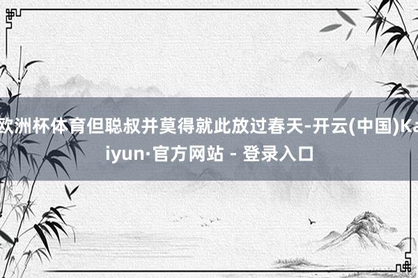 欧洲杯体育但聪叔并莫得就此放过春天-开云(中国)Kaiyun·官方网站 - 登录入口