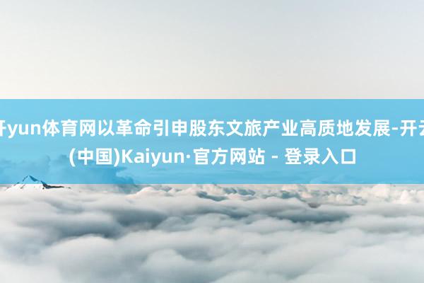 开yun体育网以革命引申股东文旅产业高质地发展-开云(中国)Kaiyun·官方网站 - 登录入口