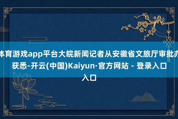 体育游戏app平台大皖新闻记者从安徽省文旅厅审批办获悉-开云(中国)Kaiyun·官方网站 - 登录入口