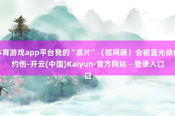 体育游戏app平台我的“底片”（视网膜）会被蓝光徐徐灼伤-开云(中国)Kaiyun·官方网站 - 登录入口