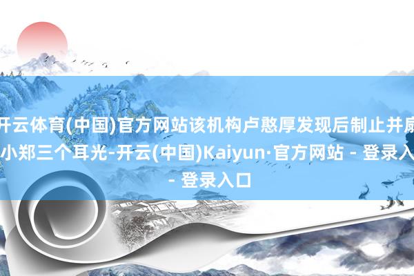 开云体育(中国)官方网站该机构卢憨厚发现后制止并扇了小郑三个耳光-开云(中国)Kaiyun·官方网站 - 登录入口