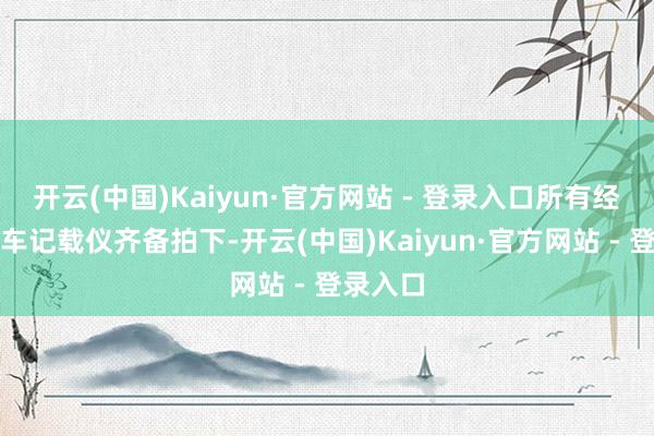 开云(中国)Kaiyun·官方网站 - 登录入口所有经由被行车记载仪齐备拍下-开云(中国)Kaiyun·官方网站 - 登录入口