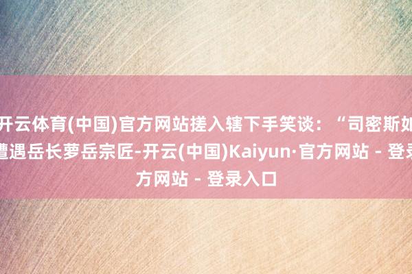 开云体育(中国)官方网站搓入辖下手笑谈：“司密斯如果再遭遇岳长萝岳宗匠-开云(中国)Kaiyun·官方网站 - 登录入口