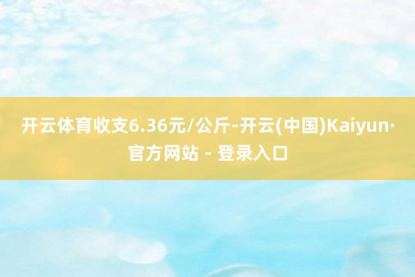 开云体育收支6.36元/公斤-开云(中国)Kaiyun·官方网站 - 登录入口