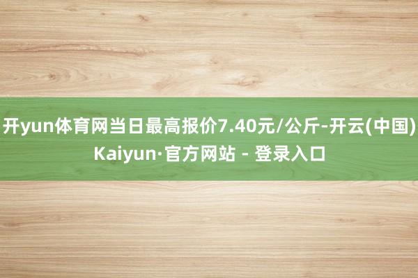 开yun体育网当日最高报价7.40元/公斤-开云(中国)Kaiyun·官方网站 - 登录入口