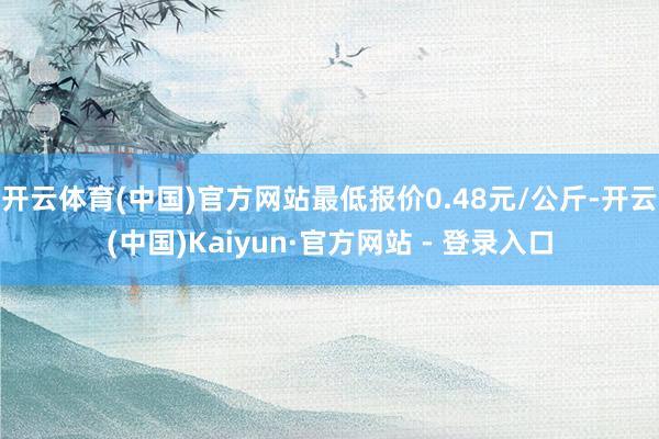 开云体育(中国)官方网站最低报价0.48元/公斤-开云(中国)Kaiyun·官方网站 - 登录入口
