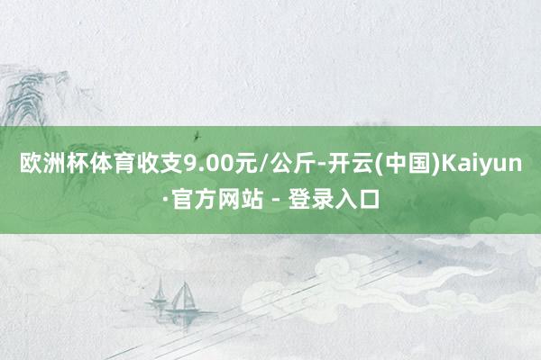 欧洲杯体育收支9.00元/公斤-开云(中国)Kaiyun·官方网站 - 登录入口