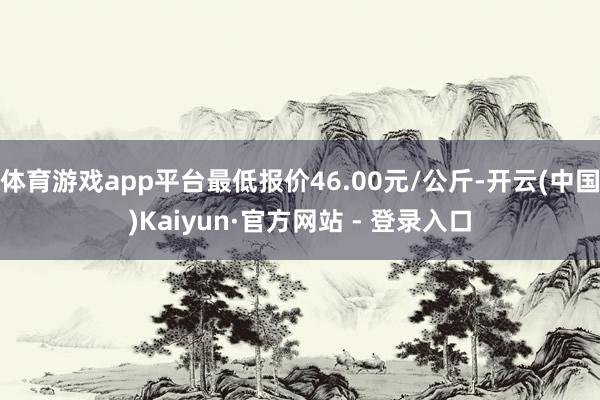 体育游戏app平台最低报价46.00元/公斤-开云(中国)Kaiyun·官方网站 - 登录入口