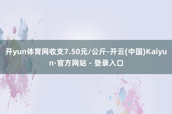 开yun体育网收支7.50元/公斤-开云(中国)Kaiyun·官方网站 - 登录入口