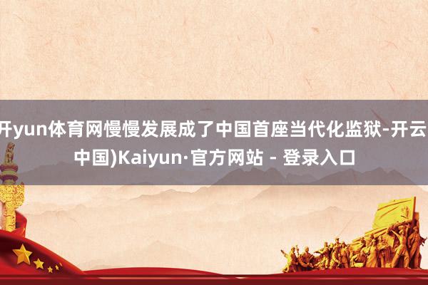 开yun体育网慢慢发展成了中国首座当代化监狱-开云(中国)Kaiyun·官方网站 - 登录入口