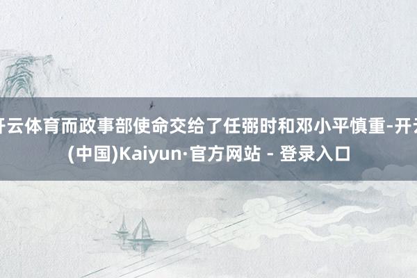 开云体育而政事部使命交给了任弼时和邓小平慎重-开云(中国)Kaiyun·官方网站 - 登录入口