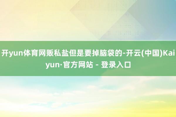 开yun体育网贩私盐但是要掉脑袋的-开云(中国)Kaiyun·官方网站 - 登录入口