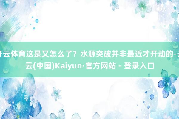 开云体育这是又怎么了？水源突破并非最近才开动的-开云(中国)Kaiyun·官方网站 - 登录入口