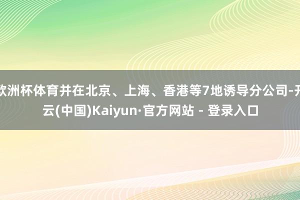 欧洲杯体育并在北京、上海、香港等7地诱导分公司-开云(中国)Kaiyun·官方网站 - 登录入口