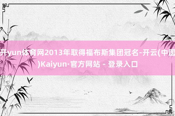 开yun体育网2013年取得福布斯集团冠名-开云(中国)Kaiyun·官方网站 - 登录入口