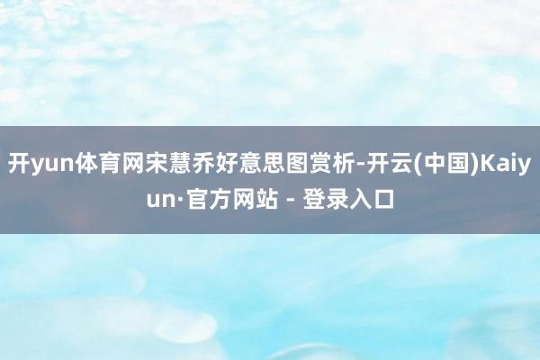 开yun体育网宋慧乔好意思图赏析-开云(中国)Kaiyun·官方网站 - 登录入口