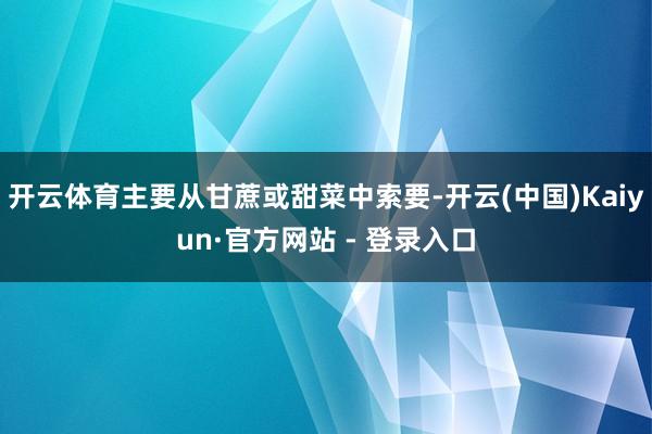 开云体育主要从甘蔗或甜菜中索要-开云(中国)Kaiyun·官方网站 - 登录入口
