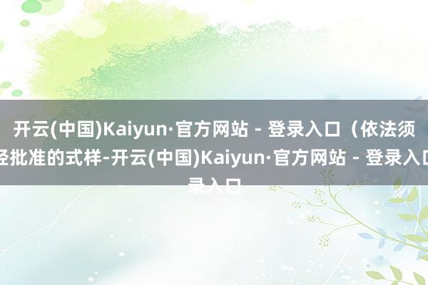 开云(中国)Kaiyun·官方网站 - 登录入口（依法须经批准的式样-开云(中国)Kaiyun·官方网站 - 登录入口