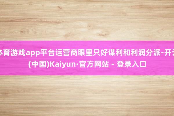 体育游戏app平台运营商眼里只好谋利和利润分派-开云(中国)Kaiyun·官方网站 - 登录入口