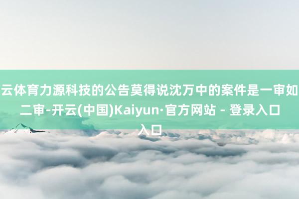 开云体育力源科技的公告莫得说沈万中的案件是一审如故二审-开云(中国)Kaiyun·官方网站 - 登录入口