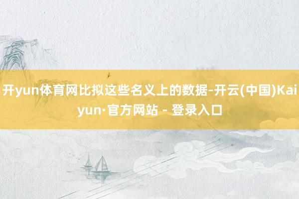 开yun体育网比拟这些名义上的数据-开云(中国)Kaiyun·官方网站 - 登录入口