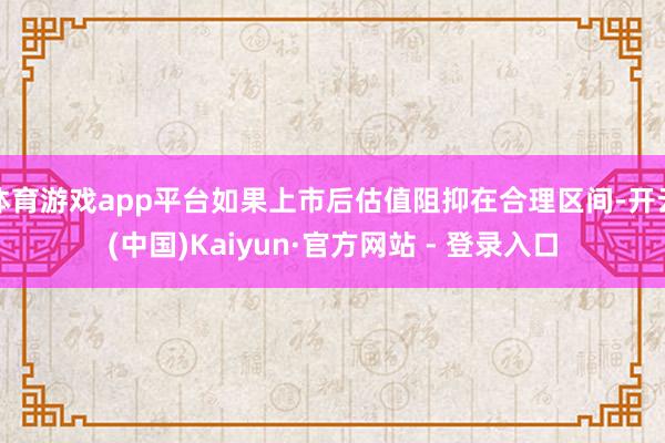 体育游戏app平台如果上市后估值阻抑在合理区间-开云(中国)Kaiyun·官方网站 - 登录入口