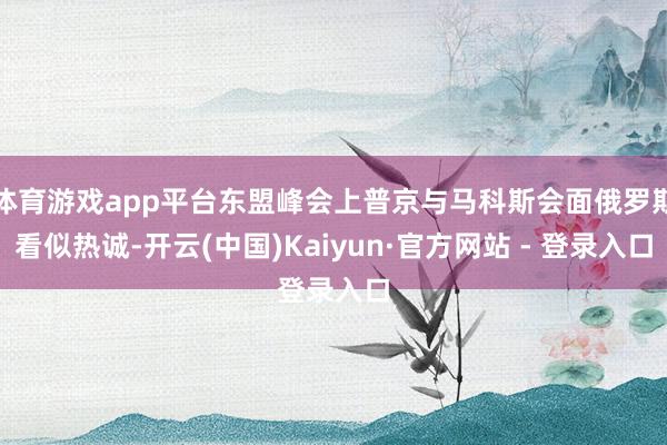 体育游戏app平台东盟峰会上普京与马科斯会面俄罗斯看似热诚-开云(中国)Kaiyun·官方网站 - 登录入口