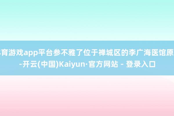 体育游戏app平台参不雅了位于禅城区的李广海医馆原址-开云(中国)Kaiyun·官方网站 - 登录入口