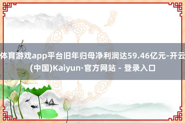 体育游戏app平台旧年归母净利润达59.46亿元-开云(中国)Kaiyun·官方网站 - 登录入口