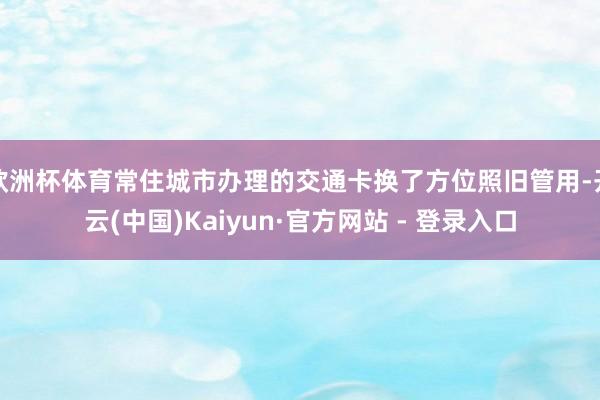 欧洲杯体育常住城市办理的交通卡换了方位照旧管用-开云(中国)Kaiyun·官方网站 - 登录入口