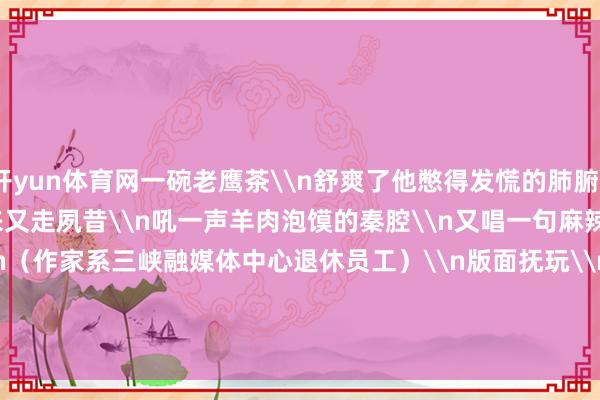 开yun体育网一碗老鹰茶\n舒爽了他憋得发慌的肺腑\n\n我一个东谈主走过来又走夙昔\n吼一声羊肉泡馍的秦腔\n又唱一句麻辣鲜香的川剧\n\n（作家系三峡融媒体中心退休员工）\n版面抚玩\n\n\n&nbsp;&nbsp;&nbsp;-开云(中国)Kaiyun·官方网站 - 登录入口