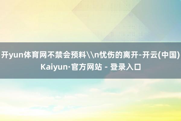 开yun体育网不禁会预料\n忧伤的离开-开云(中国)Kaiyun·官方网站 - 登录入口