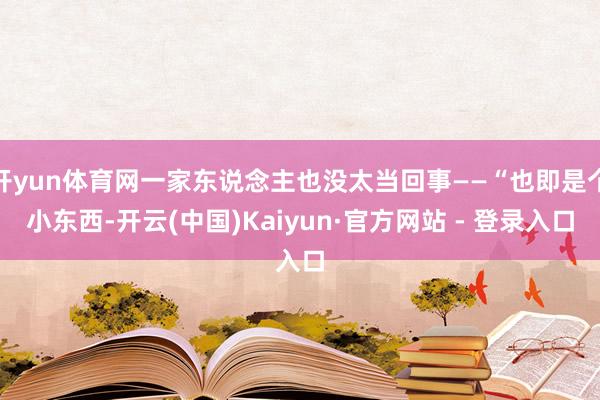 开yun体育网一家东说念主也没太当回事——“也即是个小东西-开云(中国)Kaiyun·官方网站 - 登录入口