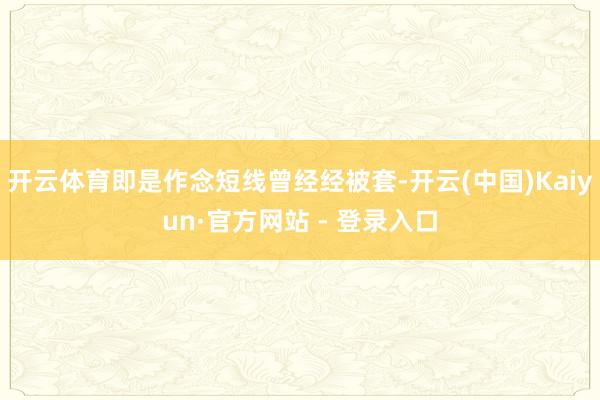 开云体育即是作念短线曾经经被套-开云(中国)Kaiyun·官方网站 - 登录入口