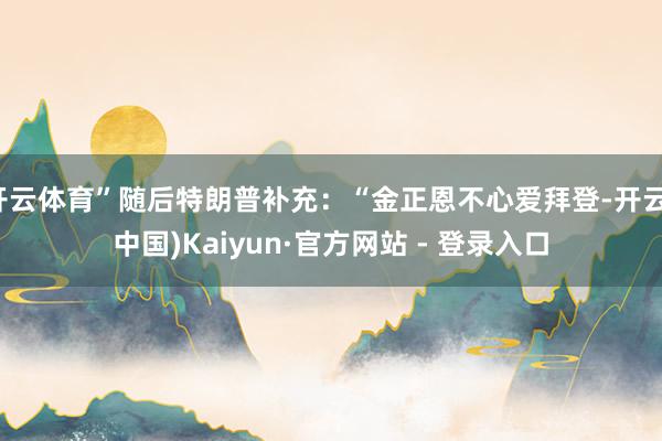 开云体育”随后特朗普补充：“金正恩不心爱拜登-开云(中国)Kaiyun·官方网站 - 登录入口