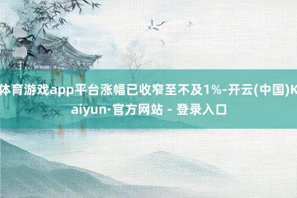 体育游戏app平台涨幅已收窄至不及1%-开云(中国)Kaiyun·官方网站 - 登录入口