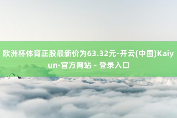 欧洲杯体育正股最新价为63.32元-开云(中国)Kaiyun·官方网站 - 登录入口