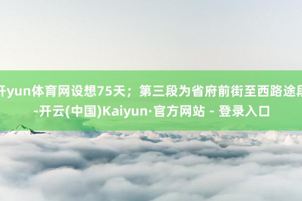 开yun体育网设想75天；第三段为省府前街至西路途段-开云(中国)Kaiyun·官方网站 - 登录入口