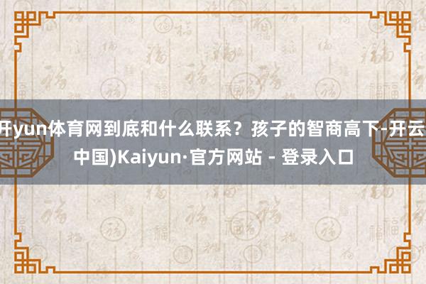 开yun体育网到底和什么联系？孩子的智商高下-开云(中国)Kaiyun·官方网站 - 登录入口