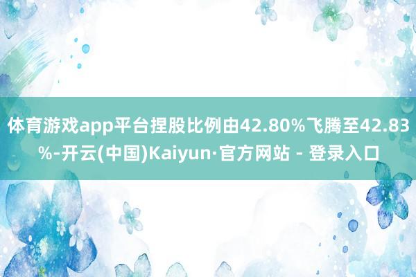 体育游戏app平台捏股比例由42.80%飞腾至42.83%-开云(中国)Kaiyun·官方网站 - 登录入口