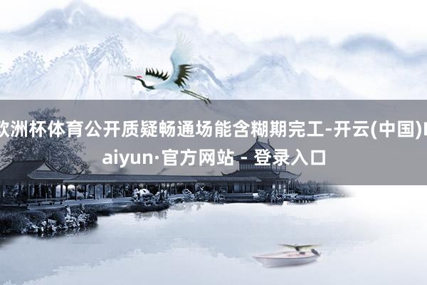 欧洲杯体育公开质疑畅通场能含糊期完工-开云(中国)Kaiyun·官方网站 - 登录入口
