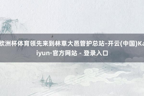 欧洲杯体育领先来到林草大邑管护总站-开云(中国)Kaiyun·官方网站 - 登录入口