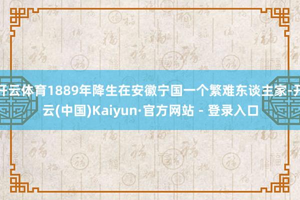 开云体育1889年降生在安徽宁国一个繁难东谈主家-开云(中国)Kaiyun·官方网站 - 登录入口