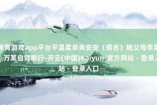 体育游戏app平台平温柔弟弟安安（假名）随父母李某某、万某自驾旅行-开云(中国)Kaiyun·官方网站 - 登录入口