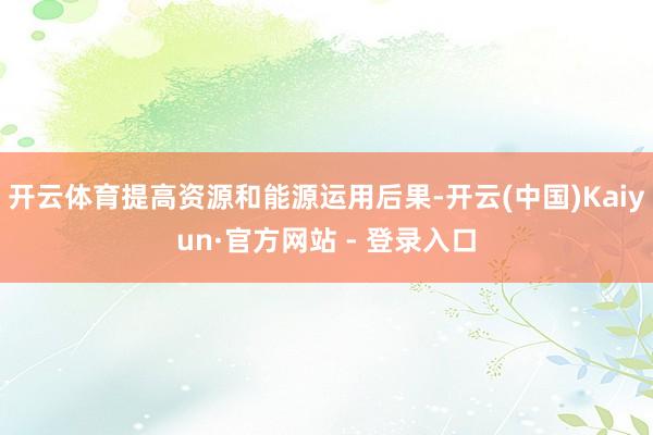 开云体育提高资源和能源运用后果-开云(中国)Kaiyun·官方网站 - 登录入口